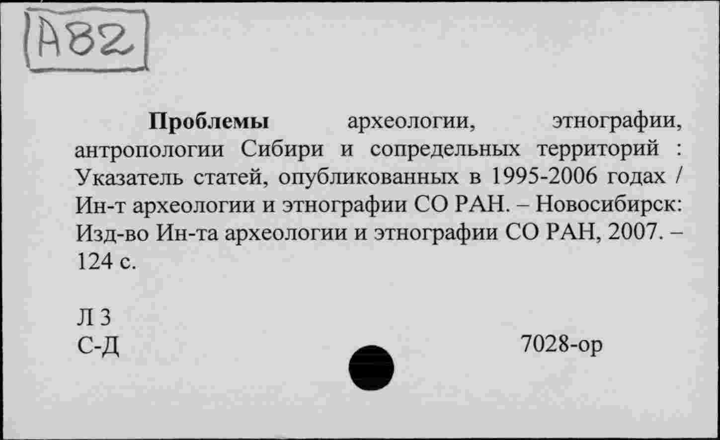 ﻿(h 82,
Проблемы археологии, этнографии, антропологии Сибири и сопредельных территорий : Указатель статей, опубликованных в 1995-2006 годах / Ин-т археологии и этнографии СО РАН. - Новосибирск: Изд-во Ин-та археологии и этнографии СО РАН, 2007. -124 с.
ЛЗ С-Д
7028-ор